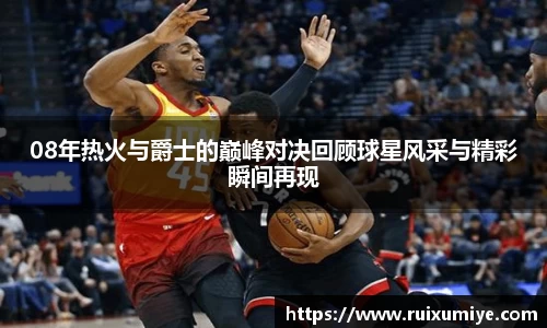 08年热火与爵士的巅峰对决回顾球星风采与精彩瞬间再现