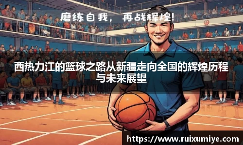 西热力江的篮球之路从新疆走向全国的辉煌历程与未来展望